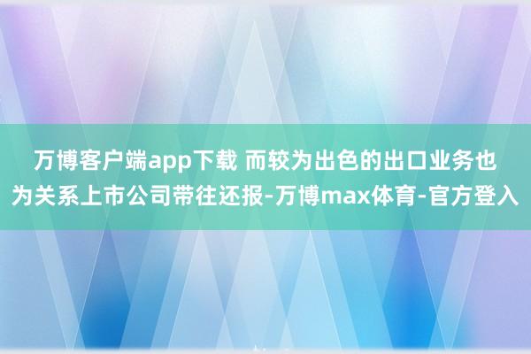 万博客户端app下载 　　而较为出色的出口业务也为关系上市公司带往还报-万博max体育-官方登入