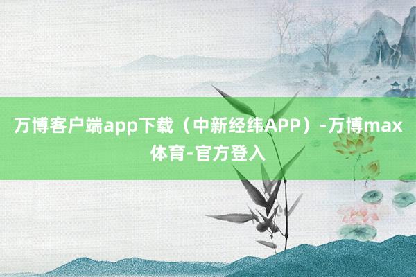 万博客户端app下载（中新经纬APP）-万博max体育-官方登入