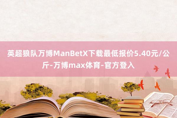 英超狼队万博ManBetX下载最低报价5.40元/公斤-万博max体育-官方登入