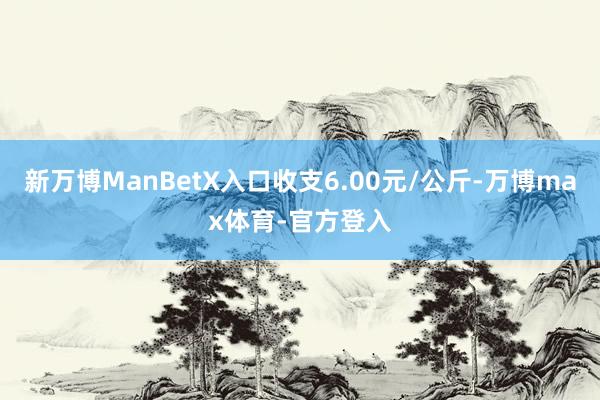新万博ManBetX入口收支6.00元/公斤-万博max体育-官方登入