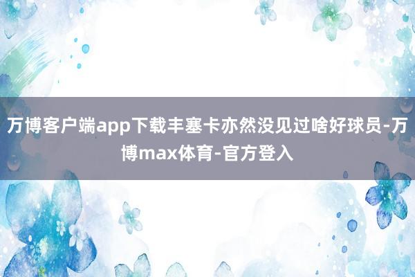 万博客户端app下载丰塞卡亦然没见过啥好球员-万博max体育-官方登入