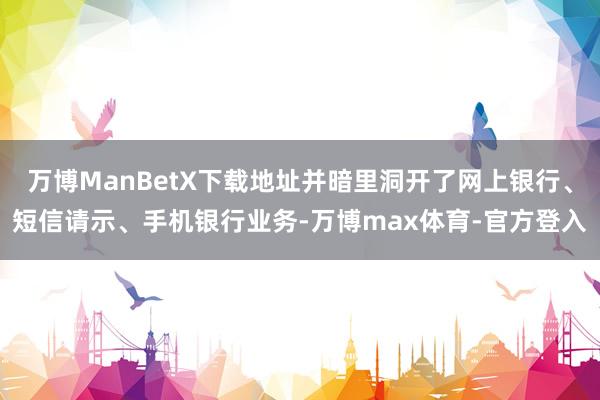 万博ManBetX下载地址并暗里洞开了网上银行、短信请示、手机银行业务-万博max体育-官方登入