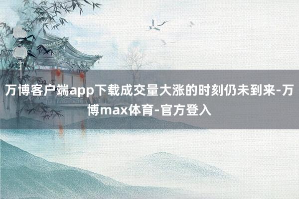 万博客户端app下载成交量大涨的时刻仍未到来-万博max体育-官方登入