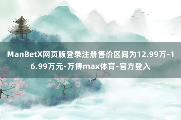 ManBetX网页版登录注册售价区间为12.99万-16.99万元-万博max体育-官方登入