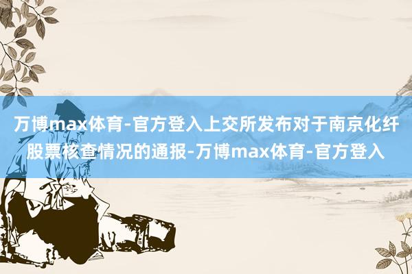 万博max体育-官方登入上交所发布对于南京化纤股票核查情况的通报-万博max体育-官方登入