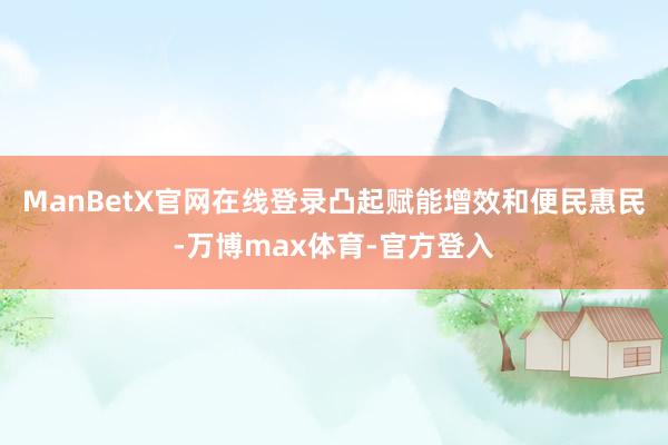 ManBetX官网在线登录凸起赋能增效和便民惠民-万博max体育-官方登入