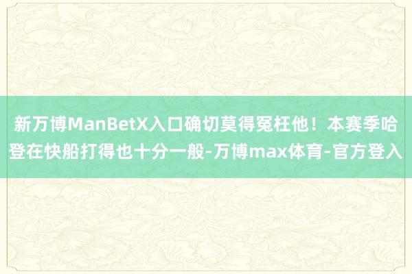 新万博ManBetX入口确切莫得冤枉他！本赛季哈登在快船打得也十分一般-万博max体育-官方登入