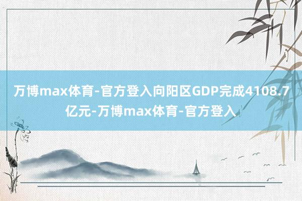 万博max体育-官方登入向阳区GDP完成4108.7亿元-万博max体育-官方登入