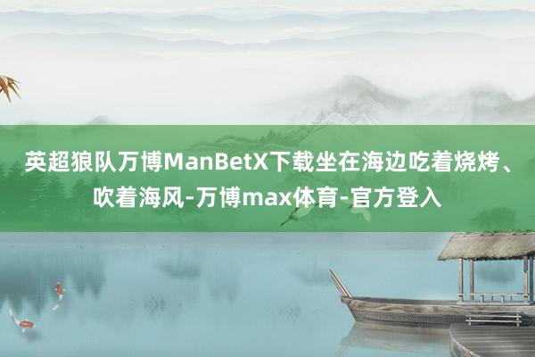 英超狼队万博ManBetX下载坐在海边吃着烧烤、吹着海风-万博max体育-官方登入