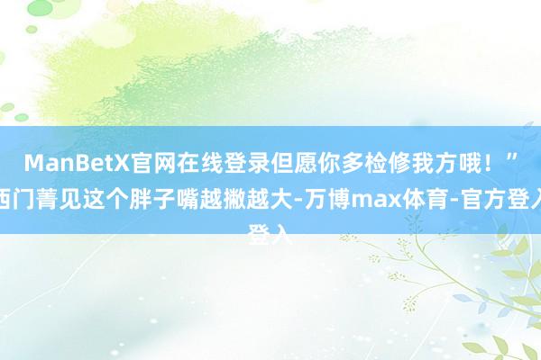 ManBetX官网在线登录但愿你多检修我方哦!”西门菁见这个胖子嘴越撇越大-万博max体育-官方登入