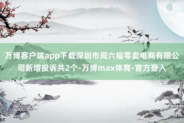 万博客户端app下载深圳市周六福零卖电商有限公司新增投诉共2个-万博max体育-官方登入