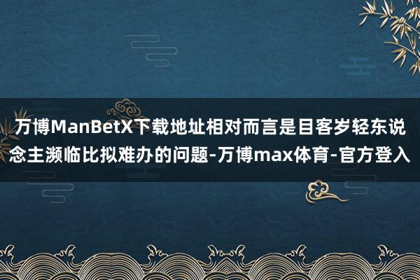 万博ManBetX下载地址相对而言是目客岁轻东说念主濒临比拟难办的问题-万博max体育-官方登入