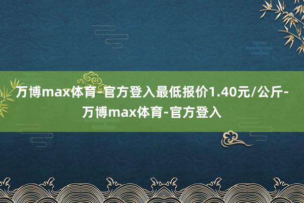 万博max体育-官方登入最低报价1.40元/公斤-万博max体育-官方登入
