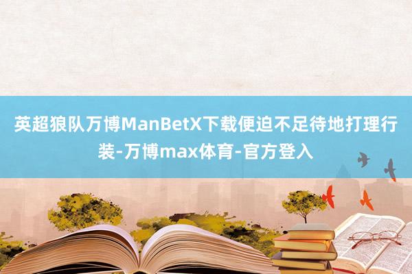 英超狼队万博ManBetX下载便迫不足待地打理行装-万博max体育-官方登入