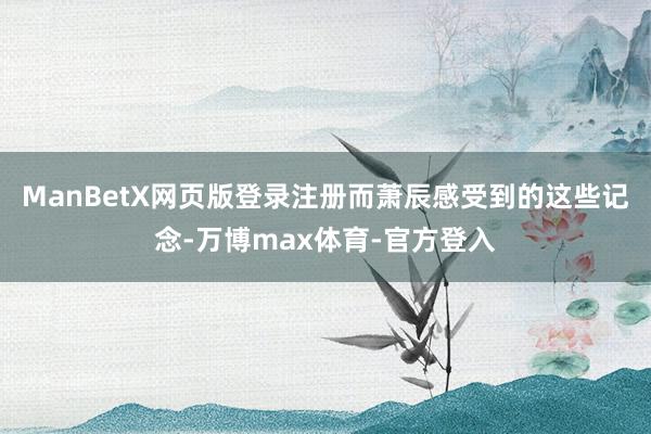 ManBetX网页版登录注册而萧辰感受到的这些记念-万博max体育-官方登入