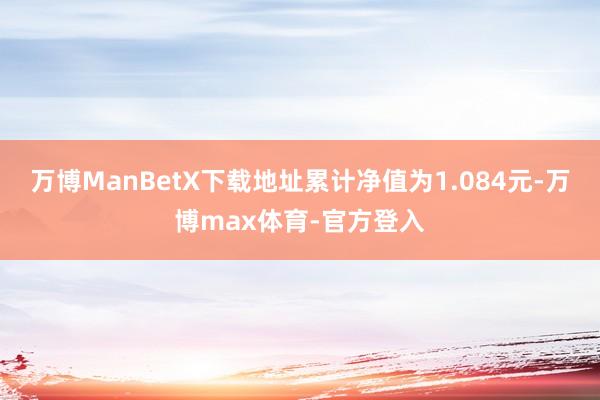 万博ManBetX下载地址累计净值为1.084元-万博max体育-官方登入