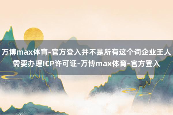 万博max体育-官方登入并不是所有这个词企业王人需要办理ICP许可证-万博max体育-官方登入