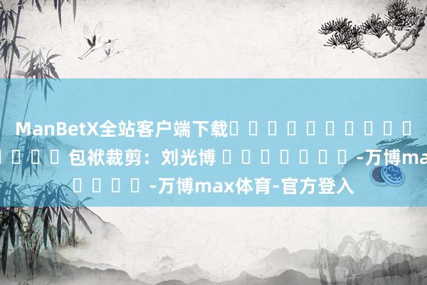 ManBetX全站客户端下载												  								包袱裁剪：刘光博 							-万博max体育-官方登入
