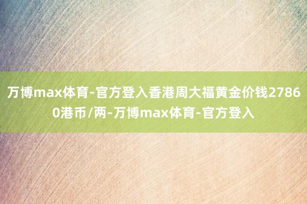 万博max体育-官方登入香港周大福黄金价钱27860港币/两-万博max体育-官方登入