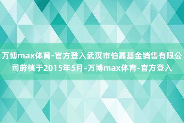 万博max体育-官方登入武汉市伯嘉基金销售有限公司莳植于2015年5月-万博max体育-官方登入