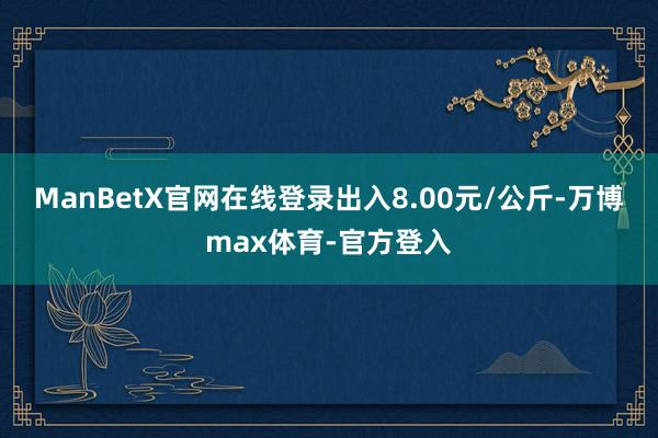 ManBetX官网在线登录出入8.00元/公斤-万博max体育-官方登入