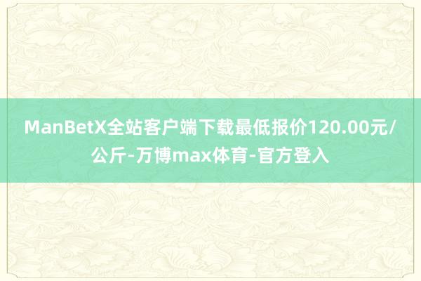 ManBetX全站客户端下载最低报价120.00元/公斤-万博max体育-官方登入