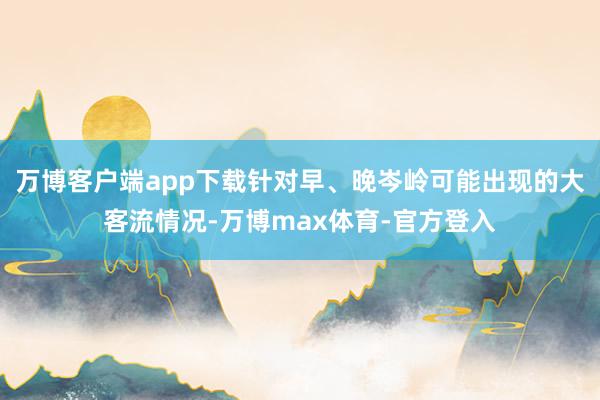 万博客户端app下载针对早、晚岑岭可能出现的大客流情况-万博max体育-官方登入