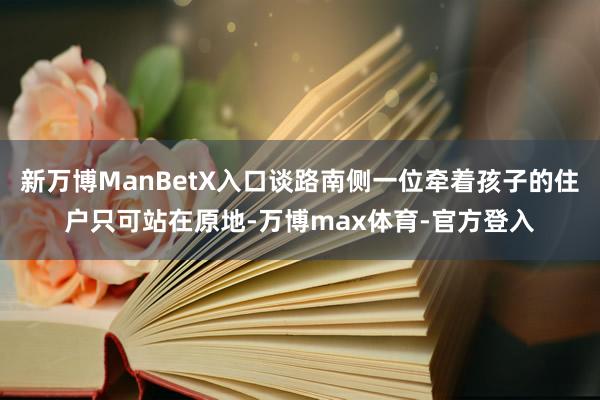 新万博ManBetX入口谈路南侧一位牵着孩子的住户只可站在原地-万博max体育-官方登入