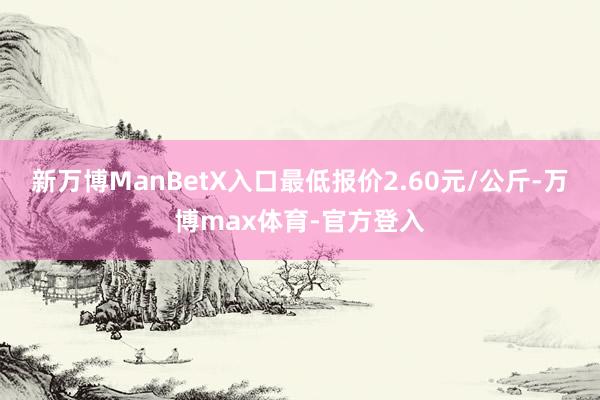 新万博ManBetX入口最低报价2.60元/公斤-万博max体育-官方登入