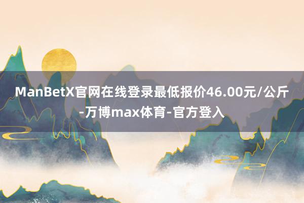ManBetX官网在线登录最低报价46.00元/公斤-万博max体育-官方登入