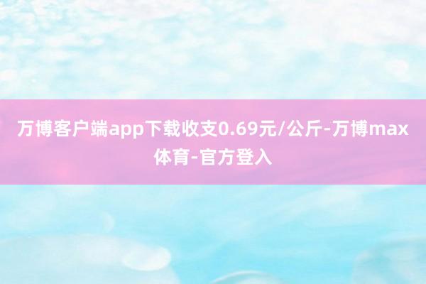 万博客户端app下载收支0.69元/公斤-万博max体育-官方登入