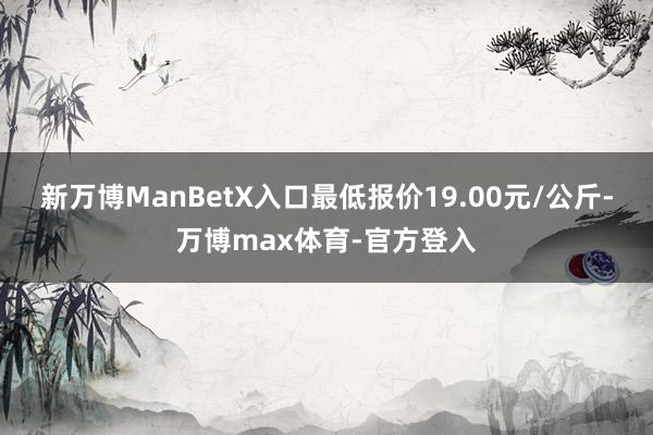 新万博ManBetX入口最低报价19.00元/公斤-万博max体育-官方登入