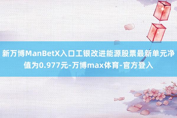 新万博ManBetX入口工银改进能源股票最新单元净值为0.977元-万博max体育-官方登入