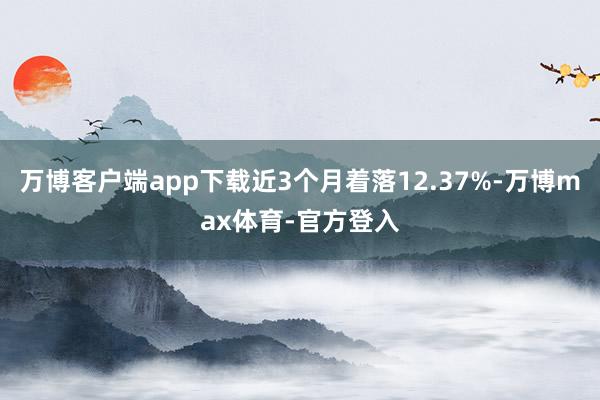万博客户端app下载近3个月着落12.37%-万博max体育-官方登入