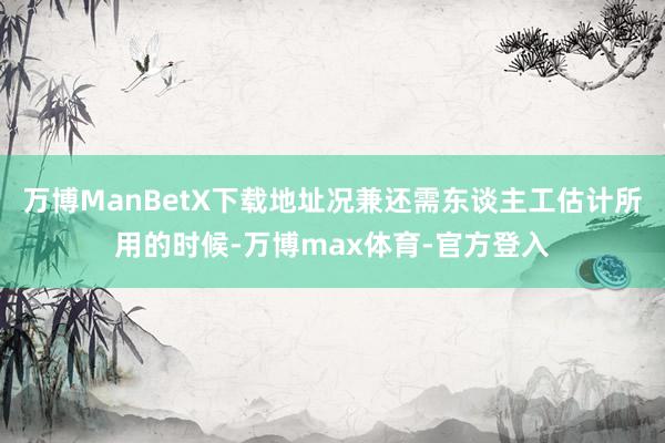 万博ManBetX下载地址况兼还需东谈主工估计所用的时候-万博max体育-官方登入