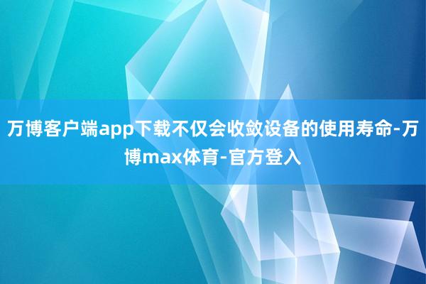 万博客户端app下载不仅会收敛设备的使用寿命-万博max体育-官方登入