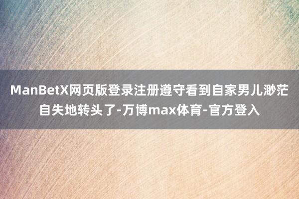 ManBetX网页版登录注册遵守看到自家男儿渺茫自失地转头了-万博max体育-官方登入