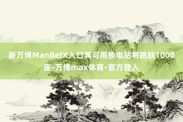 新万博ManBetX入口其可用换电站将跳跃1000座-万博max体育-官方登入