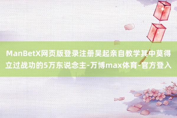 ManBetX网页版登录注册吴起亲自教学其中莫得立过战功的5万东说念主-万博max体育-官方登入