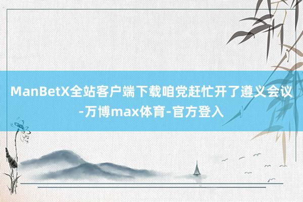 ManBetX全站客户端下载咱党赶忙开了遵义会议-万博max体育-官方登入
