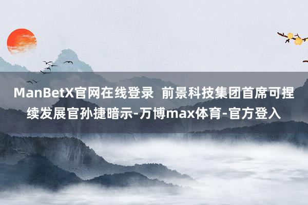 ManBetX官网在线登录  前景科技集团首席可捏续发展官孙捷暗示-万博max体育-官方登入