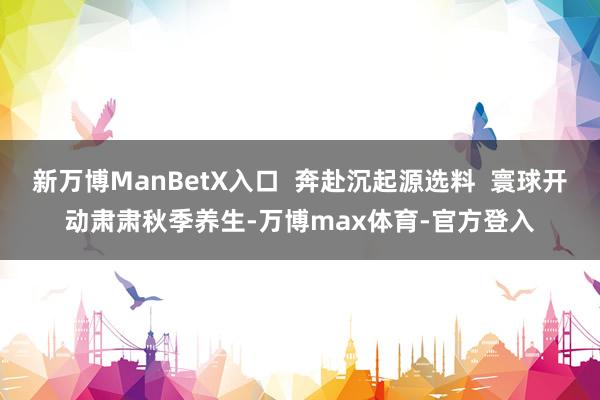 新万博ManBetX入口  奔赴沉起源选料  寰球开动肃肃秋季养生-万博max体育-官方登入