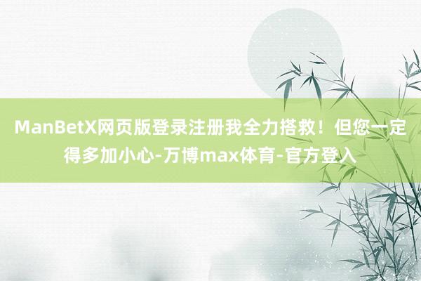 ManBetX网页版登录注册我全力搭救!但您一定得多加小心-万博max体育-官方登入