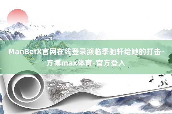 ManBetX官网在线登录濒临季驰轩给她的打击-万博max体育-官方登入