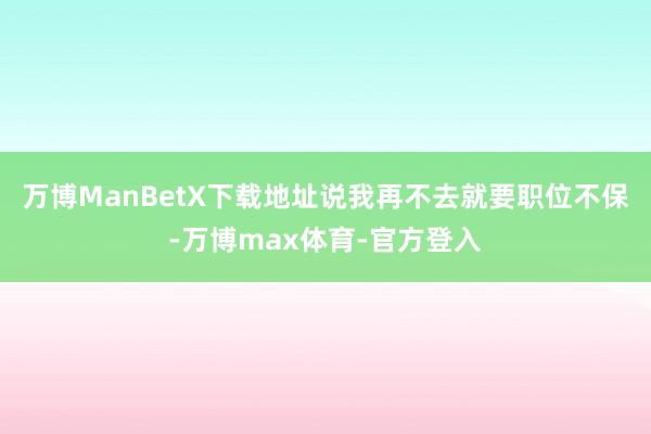 万博ManBetX下载地址说我再不去就要职位不保-万博max体育-官方登入
