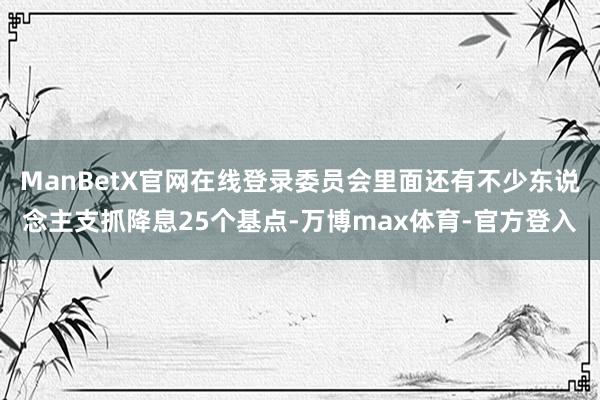 ManBetX官网在线登录委员会里面还有不少东说念主支抓降息25个基点-万博max体育-官方登入
