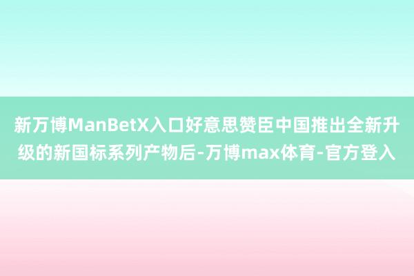 新万博ManBetX入口好意思赞臣中国推出全新升级的新国标系列产物后-万博max体育-官方登入