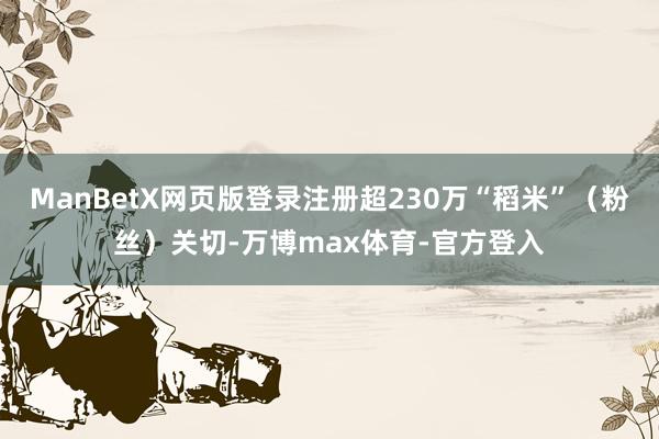 ManBetX网页版登录注册超230万“稻米”(粉丝)关切-万博max体育-官方登入