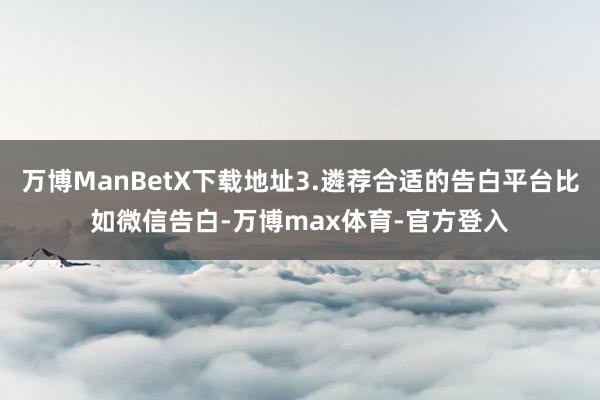 万博ManBetX下载地址3.遴荐合适的告白平台比如微信告白-万博max体育-官方登入