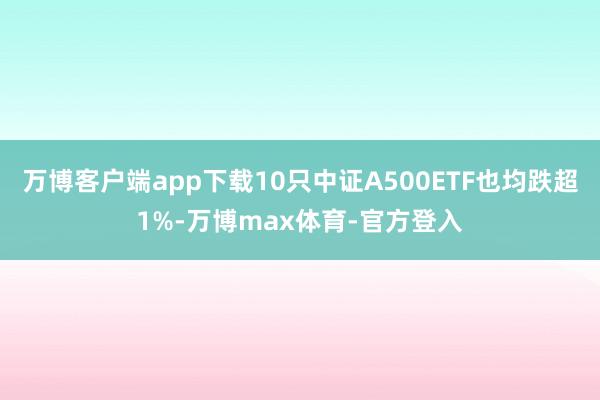 万博客户端app下载10只中证A500ETF也均跌超1%-万博max体育-官方登入